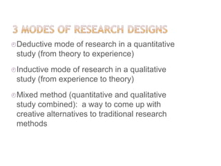 Deductive mode of research in a quantitative
study (from theory to experience)
Inductive mode of research in a qualitative
study (from experience to theory)
Mixed method (quantitative and qualitative
study combined): a way to come up with
creative alternatives to traditional research
methods
 