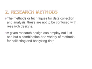 The methods or techniques for data collection
and analysis; these are not to be confused with
research designs.
A given research design can employ not just
one but a combination or a variety of methods
for collecting and analyzing data.
 