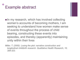 +
Example abstract
 In my research, which has involved collecting
women’s accounts of becoming mothers, I am
seeking to understand how women make sense
of events throughout the process of child
bearing, constructing these events into
episodes, and thereby (apparently) maintaining
unity within their lives
Miller, T. (2000). Losing the plot: narrative construction and
longitudinal childbirth research. Qualitative Health Research, 10,
309-323.
 