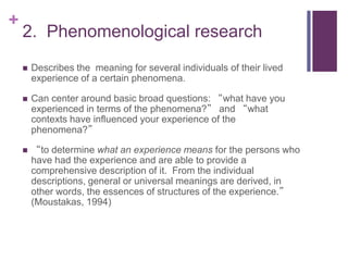 +
2. Phenomenological research
 Describes the meaning for several individuals of their lived
experience of a certain phenomena.
 Can center around basic broad questions: “what have you
experienced in terms of the phenomena?” and “what
contexts have influenced your experience of the
phenomena?”
 “to determine what an experience means for the persons who
have had the experience and are able to provide a
comprehensive description of it. From the individual
descriptions, general or universal meanings are derived, in
other words, the essences of structures of the experience.”
(Moustakas, 1994)
 