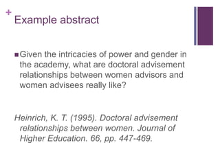 +
Example abstract
Given the intricacies of power and gender in
the academy, what are doctoral advisement
relationships between women advisors and
women advisees really like?
Heinrich, K. T. (1995). Doctoral advisement
relationships between women. Journal of
Higher Education. 66, pp. 447-469.
 