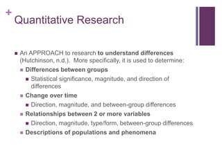 +
Quantitative Research
 An APPROACH to research to understand differences
(Hutchinson, n.d.). More specifically, it is used to determine:
 Differences between groups
 Statistical significance, magnitude, and direction of
differences
 Change over time
 Direction, magnitude, and between-group differences
 Relationships between 2 or more variables
 Direction, magnitude, type/form, between-group differences
 Descriptions of populations and phenomena
 