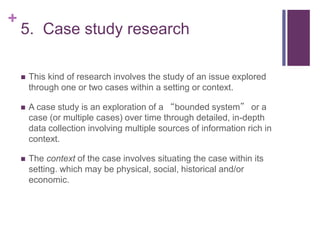 +
5. Case study research
 This kind of research involves the study of an issue explored
through one or two cases within a setting or context.
 A case study is an exploration of a “bounded system” or a
case (or multiple cases) over time through detailed, in-depth
data collection involving multiple sources of information rich in
context.
 The context of the case involves situating the case within its
setting. which may be physical, social, historical and/or
economic.
 