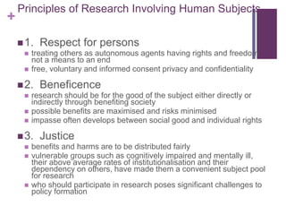 +
Principles of Research Involving Human Subjects
1. Respect for persons
 treating others as autonomous agents having rights and freedom
not a means to an end
 free, voluntary and informed consent privacy and confidentiality
2. Beneficence
 research should be for the good of the subject either directly or
indirectly through benefiting society
 possible benefits are maximised and risks minimised
 impasse often develops between social good and individual rights
3. Justice
 benefits and harms are to be distributed fairly
 vulnerable groups such as cognitively impaired and mentally ill,
their above average rates of institutionalisation and their
dependency on others, have made them a convenient subject pool
for research
 who should participate in research poses significant challenges to
policy formation
 