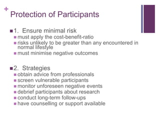 +
Protection of Participants
1. Ensure minimal risk
 must apply the cost-benefit-ratio
 risks unlikely to be greater than any encountered in
normal lifestyle
 must minimise negative outcomes
2. Strategies
 obtain advice from professionals
 screen vulnerable participants
 monitor unforeseen negative events
 debrief participants about research
 conduct long-term follow-ups
 have counselling or support available
 