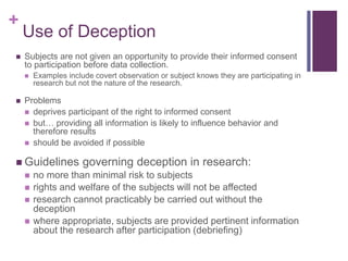 +
Use of Deception
 Subjects are not given an opportunity to provide their informed consent
to participation before data collection.
 Examples include covert observation or subject knows they are participating in
research but not the nature of the research.
 Problems
 deprives participant of the right to informed consent
 but… providing all information is likely to influence behavior and
therefore results
 should be avoided if possible
 Guidelines governing deception in research:
 no more than minimal risk to subjects
 rights and welfare of the subjects will not be affected
 research cannot practicably be carried out without the
deception
 where appropriate, subjects are provided pertinent information
about the research after participation (debriefing)
 
