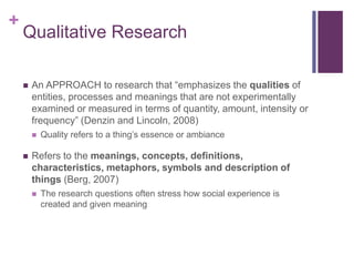 +
Qualitative Research
 An APPROACH to research that “emphasizes the qualities of
entities, processes and meanings that are not experimentally
examined or measured in terms of quantity, amount, intensity or
frequency” (Denzin and Lincoln, 2008)
 Quality refers to a thing’s essence or ambiance
 Refers to the meanings, concepts, definitions,
characteristics, metaphors, symbols and description of
things (Berg, 2007)
 The research questions often stress how social experience is
created and given meaning
 