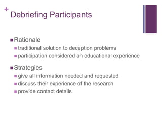 +
Debriefing Participants
Rationale
 traditional solution to deception problems
 participation considered an educational experience
Strategies
 give all information needed and requested
 discuss their experience of the research
 provide contact details
 