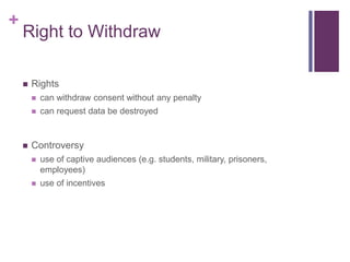 +
Right to Withdraw
 Rights
 can withdraw consent without any penalty
 can request data be destroyed
 Controversy
 use of captive audiences (e.g. students, military, prisoners,
employees)
 use of incentives
 