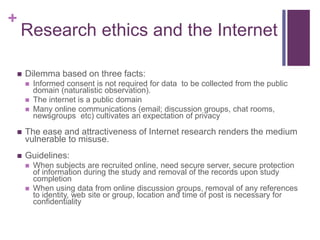 +
Research ethics and the Internet
 Dilemma based on three facts:
 Informed consent is not required for data to be collected from the public
domain (naturalistic observation).
 The internet is a public domain
 Many online communications (email; discussion groups, chat rooms,
newsgroups etc) cultivates an expectation of privacy
 The ease and attractiveness of Internet research renders the medium
vulnerable to misuse.
 Guidelines:
 When subjects are recruited online, need secure server, secure protection
of information during the study and removal of the records upon study
completion
 When using data from online discussion groups, removal of any references
to identity, web site or group, location and time of post is necessary for
confidentiality
 