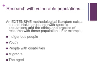 +
Research with vulnerable populations –
An EXTENSIVE methodological literature exists
on undertaking research with specific
populations and the ethics and practice of
research with these populations. For example:
 Indigenous people
 Youth
 People with disabilities
 Migrants
 The aged
 
