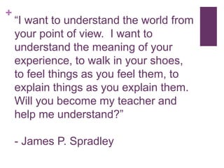 +
“I want to understand the world from
your point of view. I want to
understand the meaning of your
experience, to walk in your shoes,
to feel things as you feel them, to
explain things as you explain them.
Will you become my teacher and
help me understand?”
- James P. Spradley
 