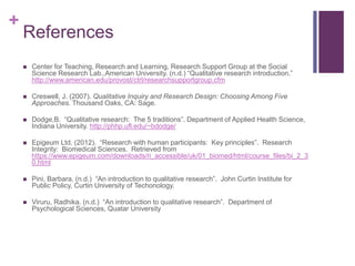 +
References
 Center for Teaching, Research and Learning, Research Support Group at the Social
Science Research Lab.,American University. (n.d.) “Qualitative research introduction.”
http://www.american.edu/provost/ctrl/researchsupportgroup.cfm
 Creswell, J. (2007). Qualitative Inquiry and Research Design: Choosing Among Five
Approaches. Thousand Oaks, CA: Sage.
 Dodge,B. “Qualitative research: The 5 traditions”. Department of Applied Health Science,
Indiana University. http://phhp.ufl.edu/~bdodge/
 Epigeum Ltd. (2012). “Research with human participants: Key principles”. Research
Integrity: Biomedical Sciences. Retrieved from
https://www.epigeum.com/downloads/ri_accessible/uk/01_biomed/html/course_files/bi_2_3
0.html
 Pini, Barbara. (n.d.) “An introduction to qualitative research”. John Curtin Institute for
Public Policy, Curtin University of Techonology.
 Viruru, Radhika. (n.d.) “An introduction to qualitative research”. Department of
Psychological Sciences, Quatar University
 