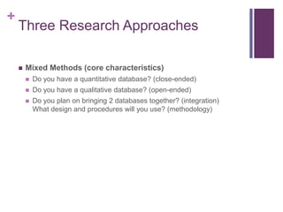 +
Three Research Approaches
 Mixed Methods (core characteristics)
 Do you have a quantitative database? (close-ended)
 Do you have a qualitative database? (open-ended)
 Do you plan on bringing 2 databases together? (integration)
What design and procedures will you use? (methodology)
 