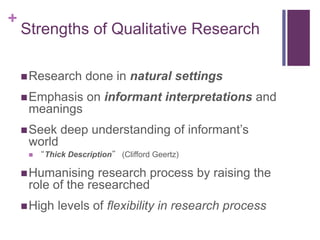 +
Strengths of Qualitative Research
Research done in natural settings
Emphasis on informant interpretations and
meanings
Seek deep understanding of informant’s
world
 “Thick Description” (Clifford Geertz)
Humanising research process by raising the
role of the researched
High levels of flexibility in research process
 