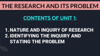 CONTENTS OF UNIT 1:
1.NATURE AND INQUIRY OF RESEARCH
2.IDENTIFYING THE INQUIRY AND
STATING THE PROBLEM
THE RESEARCH AND ITS PROBLEM
 