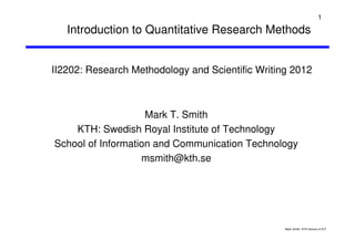 Mark Smith KTH School of ICT
1
Introduction to Quantitative Research Methods
Mark T. Smith
KTH: Swedish Royal Institute of Technology
School of Information and Communication Technology
msmith@kth.se
II2202: Research Methodology and Scientific Writing 2012
 