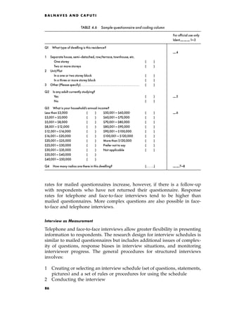 rates for mailed questionnaires increase, however, if there is a follow-up
with respondents who have not returned their questionnaire. Response
rates for telephone and face-to-face interviews tend to be higher than
mailed questionnaires. More complex questions are also possible in face-
to-face and telephone interviews.
Interview as Measurement
Telephone and face-to-face interviews allow greater flexibility in presenting
information to respondents. The research design for interview schedules is
similar to mailed questionnaires but includes additional issues of complex-
ity of questions, response biases in interview situations, and monitoring
interviewer progress. The general procedures for structured interviews
involves:
1 Creating or selecting an interview schedule (set of questions, statements,
pictures) and a set of rules or procedures for using the schedule
2 Conducting the interview
B A L N AV E S A N D C A P U T I
TABLE 4.6 Sample questionnaire and coding column
For official use only
Ident.______ ______ ______1^3
Q1 What type of dwelling is this residence?
______ 4
1 Separate house, semi-detached, row/terrace, townhouse, etc.
One storey ( )
Two or more storeys ( )
2 Unit/Flat
In a one or two storey block ( )
In a three or more storey block ( )
3 Other (Please specify). . . . . . . . . . . . . . . . . . . . . . . . . . . . . . . . . . . . . . . . . ( )
Q2 Is anyadult currently studying?
Yes ( ) ______ 5
No ( )
Q3 What is your household's annual income?
Less than $3,000 ( ) $50,001^ $60,000 ( ) ______ 6
$3,001^ $5,000 ( ) $60,001^ $70,000 ( )
$5,001^ $8,000 ( ) $70,001^ $80,000 ( )
$8,001^ $12,000 ( ) $80,001^ $90,000 ( )
$12,001^ $16,000 ( ) $90,001^ $100,000 ( )
$16,001^ $20,000 ( ) $100,001^ $120,000 ( )
$20,001^ $25,000 ( ) More than $120,000 ( )
$25,001^ $30,000 ( ) Prefer not to say ( )
$30,001^ $35,000 ( ) Not applicable ( )
$35,001^ $40,000 ( )
$40,001^ $50,000 ( )
Q4 How many radios are there in this dwelling? (. . . . . .) ______ ______7^8
86
 