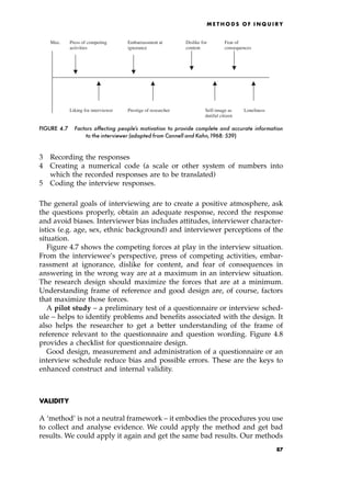 3 Recording the responses
4 Creating a numerical code (a scale or other system of numbers into
which the recorded responses are to be translated)
5 Coding the interview responses.
The general goals of interviewing are to create a positive atmosphere, ask
the questions properly, obtain an adequate response, record the response
and avoid biases. Interviewer bias includes attitudes, interviewer character-
istics (e.g. age, sex, ethnic background) and interviewer perceptions of the
situation.
Figure 4.7 shows the competing forces at play in the interview situation.
From the interviewee's perspective, press of competing activities, embar-
rassment at ignorance, dislike for content, and fear of consequences in
answering in the wrong way are at a maximum in an interview situation.
The research design should maximize the forces that are at a minimum.
Understanding frame of reference and good design are, of course, factors
that maximize those forces.
A pilot study ± a preliminary test of a questionnaire or interview sched-
ule ± helps to identify problems and benefits associated with the design. It
also helps the researcher to get a better understanding of the frame of
reference relevant to the questionnaire and question wording. Figure 4.8
provides a checklist for questionnaire design.
Good design, measurement and administration of a questionnaire or an
interview schedule reduce bias and possible errors. These are the keys to
enhanced construct and internal validity.
VALIDITY
A `method' is not a neutral framework ± it embodies the procedures you use
to collect and analyse evidence. We could apply the method and get bad
results. We could apply it again and get the same bad results. Our methods
ME T H O D S O F I N Q U I R Y
Max. Press of competing Embarrassment at Dislike for Fear of
activities ignorance content consequences
Liking for interviewer Prestige of researcher Self-image as Loneliness
dutiful citizen
FIGURE 4.7 Factors affecting people's motivation to provide complete and accurate information
to the interviewer (adapted from Cannell and Kahn,1968: 539)
87
 