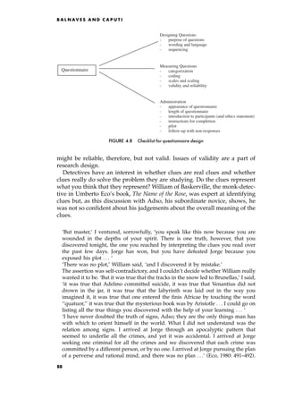 might be reliable, therefore, but not valid. Issues of validity are a part of
research design.
Detectives have an interest in whether clues are real clues and whether
clues really do solve the problem they are studying. Do the clues represent
what you think that they represent? William of Baskerville, the monk-detec-
tive in Umberto Eco's book, The Name of the Rose, was expert at identifying
clues but, as this discussion with Adso, his subordinate novice, shows, he
was not so confident about his judgements about the overall meaning of the
clues.
`But master,' I ventured, sorrowfully, `you speak like this now because you are
wounded in the depths of your spirit. There is one truth, however, that you
discovered tonight, the one you reached by interpreting the clues you read over
the past few days. Jorge has won, but you have defeated Jorge because you
exposed his plot . . . `
`There was no plot,' William said, `and I discovered it by mistake.'
The assertion was self-contradictory, and I couldn't decide whether William really
wanted it to be. `But it was true that the tracks in the snow led to Brunellas,' I said,
`it was true that Adelmo committed suicide, it was true that Venantius did not
drown in the jar, it was true that the labyrinth was laid out in the way you
imagined it, it was true that one entered the finis Africae by touching the word
``quatuor,'' it was true that the mysterious book was by Aristotle . . . I could go on
listing all the true things you discovered with the help of your learning . . . `
`I have never doubted the truth of signs, Adso; they are the only things man has
with which to orient himself in the world. What I did not understand was the
relation among signs. I arrived at Jorge through an apocalyptic pattern that
seemed to underlie all the crimes, and yet it was accidental. I arrived at Jorge
seeking one criminal for all the crimes and we discovered that each crime was
committed by a different person, or by no one. I arrived at Jorge pursuing the plan
of a perverse and rational mind, and there was no plan . . .' (Eco, 1980: 491±492).
B A L N AV E S A N D C A P U T I
Designing Questions
- purpose of questions
- wording and language
- sequencing
Measuring Questions
- categorization
- coding
- scales and scaling
- validity and reliability
Administration
- appearance of questionnaire
- length of questionnaire
- introduction to participants (and ethics statement)
- instructions for completion
- pilot
- follow-up with non-responses
Questionnaire
FIGURE 4.8 Checklist for questionnaire design
88
 