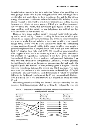 In social science research, just as in detective fiction, what you think you
have got right at one level may be wrong at another level. You might find a
specific clue and understand its local significance but get the big picture
wrong. We want our conclusions to be valid and reliable. Validity in quan-
titative research is the extent to which your measures do, in fact, measure
the constructs of interest to the research. If I tell you that I have measured
`sex' by `black' and `white', then you would quite rightly tell me that you
have problems with the validity of my definitions. You will tell me that
black and white do not measure sex.
There are three major kinds of validity: construct validity, internal valid-
ity and external validity. Construct validity is the extent to which your
constructs are successfully operationalized and represent the phenomenon
you want to study. Internal validity is the extent to which your research
design really allows you to draw conclusions about the relationship
between variables. External validity is the extent to which your sample is
genuinely representative of the population from which you have drawn it.
Table 4.7, adapted from Judd et al. (1991: 55), provides a good example of
what happens when a test is not measuring what it is supposed to measure.
For example, in Operational Definition 1 we have given an English
(untranslated) IQ test to French students. In Operational Definition 2 we
have provided a translation. In Operational Definition 3 we have provided
the test through interviews. Jacques, as you can see, did well under the
English IQ test. The reason? He was probably good at English. There is,
however, consistency between the second and third measures. The main
sources of bias and error in the measurements are knowledge of English
in measure 1 and conversational skills for measure 2. Robert, for example,
did better in the French translation of the IQ test compared with his inter-
view. It is likely that it was the interview that affected his ability to do the
IQ test.
Maximizing construct validity and internal validity ± ensuring that our
measures do, indeed, measure what we say they do ± reduces the error and
ME T H O D S O F I N Q U I R Y
TABLE 4.7 Rankorderof Frenchhighschool students'intelligencescoresobtainedwith
three hypothetical measures
Operational Operational Operational
Definition1 Definition 2 Definition 3
English IQ test French translation French interviews
Jacques Pierre Pierre
Carole Marie Marie
Marie Jeanne Jeanne
Marianne Jacques Jacques
Lisa Lisa Lisa
Pierre Carole Carole
Jeanne Robert Marianne
Robert Marianne Robert
(Used by permission)
89
 