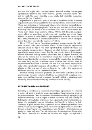 the bias that might affect our conclusions. Research studies can use poor
operational definitions and still be reliable ± give us consistent results ± but
not be valid. We want reliability in our study, but reliability should not
come at the cost of validity.
Experiments in particular seek to maximize internal validity. However,
experiments are also susceptible to their own problems of internal validity.
There may be testing or `instrument' effects, where the test materials them-
selves might affect what people do. There are also maturation effects, where
time may affect the nature of the experiment. Let's look at `order effects' and
`carry over' effects as an example (Davis, 1995: 63±64). Tasks in an experi-
ment which are completed serially, one after another, can create `order
effects'. A person is quite likely to gain experience with the nature of the
task. If the performance of one task carries over to another task in an experi-
ment, then there may also be `carry over' effects.
Davis (1995: 64) uses a Piagetian experiment to demonstrate the differ-
ence between order and carry-over effects. In one Piagetian experiment,
children under the age of five often report that the number of objects in a
row actually increases simply because an adult (acting as experimenter)
spreads the row of objects out so that the row appears longer. If the experi-
menter next uses a teddy bear to spread the row of objects, however, the
children do not say that the number of objects has increased. If the teddy
bear is used first in the experiment to spread the objects, then the children
are more likely to give correct responses: `it is not that children show an
improvement from first to second task but that they show improvement
only with a particular sequence of conditions' (1995: 64). The carry-over
effects in this case are of interest because they affect the experiment.
However, they are also of theoretical interest.
Internal validity addresses problems in operational definition and the
relationships between variables. Problems associated with sampling, how-
ever, raise a different set of problems. External validity is associated with
sampling. Procedures for sampling enhance external validity.
EXTERNAL VALIDITY AND SAMPLING
Sampling in social science research is a technique, a procedure, for selecting
a subset of units of analysis from a population. Good sampling achieves
representativeness. Detectives in detective fiction are always trying to judge
representativeness ± for example, whether the crook they are looking for
belongs to a typical class of crook or that a particular character is represen-
tative of a particular kind of behaviour. In Chandler's Lady of the Lake,
Marlowe is quick to offer his judgements about whether particular kinds
of behaviour are stereotypical, even when those judgements have an under-
tone of sexism: `I get a very vague idea of Mrs. Kingsley ± that she is young,
pretty, reckless, and wild. That she drinks and does dangerous things when
she drinks. That she is a sucker for the men and might take up with a
B A L N AV E S A N D C A P U T I
90
 