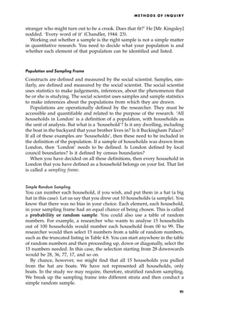 stranger who might turn out to be a crook. Does that fit?' He [Mr. Kingsley]
nodded. `Every word of it' (Chandler, 1944: 23).
Working out whether a sample is the right sample is not a simple matter
in quantitative research. You need to decide what your population is and
whether each element of that population can be identified and listed.
Population and Sampling Frame
Constructs are defined and measured by the social scientist. Samples, sim-
ilarly, are defined and measured by the social scientist. The social scientist
uses statistics to make judgements, inferences, about the phenomenon that
he or she is studying. The social scientist uses samples and sample statistics
to make inferences about the populations from which they are drawn.
Populations are operationally defined by the researcher. They must be
accessible and quantifiable and related to the purpose of the research. `All
households in London' is a definition of a population, with households as
the unit of analysis. But what is a `household'? Is it any dwelling, including
the boat in the backyard that your brother lives in? Is it Buckingham Palace?
If all of these examples are `households', then these need to be included in
the definition of the population. If a sample of households was drawn from
London, then `London' needs to be defined. Is London defined by local
council boundaries? Is it defined by census boundaries?
When you have decided on all these definitions, then every household in
London that you have defined as a household belongs on your list. That list
is called a sampling frame.
Simple Random Sampling
You can number each household, if you wish, and put them in a hat (a big
hat in this case). Let us say that you drew out 10 households (a sample). You
know that there was no bias in your choice. Each element, each household,
in your sampling frame had an equal chance of being chosen. This is called
a probability or random sample. You could also use a table of random
numbers. For example, a researcher who wants to analyse 15 households
out of 100 households would number each household from 00 to 99. The
researcher would then select 15 numbers from a table of random numbers,
such as the truncated listing in Table 4.8. You can start anywhere in the table
of random numbers and then proceeding up, down or diagonally, select the
15 numbers needed. In this case, the selection starting from 28 downwards
would be 28, 36, 77, 17, and so on.
By chance, however, we might find that all 15 households you pulled
from the hat are boats. We have not represented all households, only
boats. In the study we may require, therefore, stratified random sampling.
We break up the sampling frame into different strata and then conduct a
simple random sample.
ME T H O D S O F I N Q U I R Y
91
 