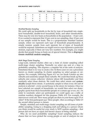 Stratified Random Sampling
We could split up households in the list by type of household into single-
level households, double-level household, boats, and other classifications.
There may be very few boats-as-households in the population ± 10 per cent.
If we wanted to represent that 10 per cent in our sampling, then 10 per cent
of our sample would be boats. This is a proportionate stratified random
sample, where we represent each type of household proportionately. A
simple random sample from each separate list of types of household
would be required. Sometimes we might want to over-represent a particular
stratum, especially if there are very low numbers. For example, you might
decide that people living on boats are of special interest. This is dispropor-
tionate stratified random sampling.
Multi-Stage Cluster Sampling
Large-scale, national studies often use a form of cluster sampling called
multi-stage cluster sampling. Normally we select one unit at a time in
probability sampling. This requires a complete list of the units of analysis.
Sometimes there is no way to create a list. In these cases we use a procedure
known as cluster sampling. In cluster sampling we select groups or cat-
egories. For example, following Figure 4.9, we can break London up into
suburbs and randomly sample those suburbs. We could then break up those
suburbs into census collectors' districts (about 400 households) and then
randomly select those districts. We could then select streets and system-
atically sample those streets. A systematic sample is when every nth unit of
analysis is selected ± every second house in the street, for instance. Once we
have selected our sample of households, we would then select our demo-
graphic quota from those households (people of a certain age or sex, etc.). In
order to randomly select our participants we could again use a table of
random numbers designed for this purpose (Table 4.9). For example, the
interviewer could ask `How many people are there in your home aged 15 or
older?' If the first participant says `three people', then according to Table 4.9
the second oldest person is chosen.
Simple, stratified and multi-stage cluster sampling are all forms of prob-
ability sampling. Going to a shopping mall and talking to a person whom
you think would be useful for your study is NOT random sampling ± that
person did not have an equal and known chance of being selected.
Why do we need probability sampling? Good sampling reduces the
chance that we have picked the wrong people or unit of analysis for our
B A L N AV E S A N D C A P U T I
TABLE 4.8 Table of random numbers
2 8 4 9 8 8 9 9 5 5
3 6 1 9 0 3 0 1 1 1
7 7 9 9 7 8 3 3 3 2
1 7 6 9 2 4 1 8 6 7
92
 