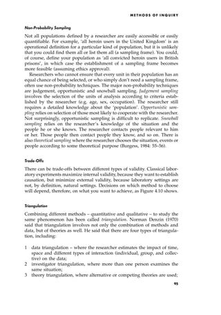 Non-Probability Sampling
Not all populations defined by a researcher are easily accessible or easily
quantifiable. For example, `all heroin users in the United Kingdom' is an
operational definition for a particular kind of population, but it is unlikely
that you could find them all or list them all (a sampling frame). You could,
of course, define your population as `all convicted heroin users in British
prisons', in which case the establishment of a sampling frame becomes
more feasible (assuming ethics approval).
Researchers who cannot ensure that every unit in their population has an
equal chance of being selected, or who simply don't need a sampling frame,
often use non-probability techniques. The major non-probability techniques
are judgement, opportunistic and snowball sampling. Judgement sampling
involves the selection of the units of analysis according to criteria estab-
lished by the researcher (e.g. age, sex, occupation). The researcher still
requires a detailed knowledge about the `population'. Opportunistic sam-
pling relies on selection of those most likely to cooperate with the researcher.
Not surprisingly, opportunistic sampling is difficult to replicate. Snowball
sampling relies on the researcher's knowledge of the situation and the
people he or she knows. The researcher contacts people relevant to him
or her. Those people then contact people they know, and so on. There is
also theoretical sampling where the researcher chooses the situation, events or
people according to some theoretical purpose (Burgess, 1984: 55±56).
Trade-Offs
There can be trade-offs between different types of validity. Classical labor-
atory experiments maximize internal validity, because they want to establish
causation, but minimize external validity, because laboratory settings are
not, by definition, natural settings. Decisions on which method to choose
will depend, therefore, on what you want to achieve, as Figure 4.10 shows.
Triangulation
Combining different methods ± quantitative and qualitative ± to study the
same phenomenon has been called triangulation. Norman Denzin (1970)
said that triangulation involves not only the combination of methods and
data, but of theories as well. He said that there are four types of triangula-
tion, including:
1 data triangulation ± where the researcher estimates the impact of time,
space and different types of interaction (individual, group, and collec-
tive) on the data;
2 investigator triangulation, where more than one person examines the
same situation;
3 theory triangulation, where alternative or competing theories are used;
ME T H O D S O F I N Q U I R Y
95
 