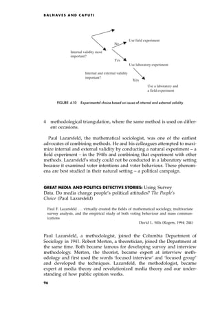 4 methodological triangulation, where the same method is used on differ-
ent occasions.
Paul Lazarsfeld, the mathematical sociologist, was one of the earliest
advocates of combining methods. He and his colleagues attempted to maxi-
mize internal and external validity by conducting a natural experiment ± a
field experiment ± in the 1940s and combining that experiment with other
methods. Lazarsfeld's study could not be conducted in a laboratory setting
because it examined voter intentions and voter behaviour. These phenom-
ena are best studied in their natural setting ± a political campaign.
GREAT MEDIA AND POLITICS DETECTIVE STORIES: Using Survey
Data. Do media change people's political attitudes? The People's
Choice (Paul Lazarsfeld)
Paul F. Lazarsfeld . . . virtually created the fields of mathematical sociology, multivariate
survey analysis, and the empirical study of both voting behaviour and mass commun-
ications
David L. Sills (Rogers, 1994: 244)
Paul Lazarsfeld, a methodologist, joined the Columbia Department of
Sociology in 1941. Robert Merton, a theoretician, joined the Department at
the same time. Both became famous for developing survey and interview
methodology. Merton, the theorist, became expert at interview meth-
odology and first used the words `focused interview' and `focused group'
and developed the techniques. Lazarsfeld, the methodologist, became
expert at media theory and revolutionized media theory and our under-
standing of how public opinion works.
B A L N AV E S A N D C A P U T I
Use field experiment
No
Internal validity most
important?
Yes
Use laboratory experiment
Use a laboratory and
a field experiment
Internal and external validity
important?
Yes
FIGURE 4.10 Experimental choice based on issues of internal and external validity
96
 