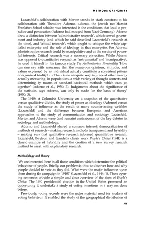 Lazarsfeld's collaboration with Merton stands in stark constrast to his
collaboration with Theodore Adorno. Adorno, the Jewish neo-Marxist
Frankfurt School scholar, was interested in the conditions that lead to pre-
judice and persecution (Adorno had escaped from Nazi Germany). Adorno
drew a distinction between `administrative research', which served govern-
ment and industry (and which he said described Lazarsfeld's research at
the time), and `critical research', which sought to critique the whole cap-
italist enterprise and the role of ideology in that enterprise. For Adorno,
administrative research could be manipulative and at the service of power-
ful interests. Critical research was a necessary correction. While Adorno
was opposed to quantitative research as `instrumental' and `manipulative',
he used it himself in his famous study The Authoritarian Personality. `How
can one say with assurance that the numerous opinions, attitudes, and
values expressed by an individual actually constitute a consistent pattern
of organized totality? . . . There is no adequate way to proceed other than by
actually measuring, in populations, a wide variety of thought contents and
determining by means of standard statistical methods which ones go
together' (Adorno et al., 1950: 3). Judgements about the significance of
the statistics, says Adorno, can only be made `on the basis of theory'
(1950: 3).
The 1940s at Columbia University are a snapshot of the quantitative
versus qualitative divide, the study of power as ideology (Adorno) versus
the study of influence as the result of many counter-acting variables
(Lazarsfeld) and the difference between European and American
approaches to the study of communication and sociology. Lazarsfeld,
Merton and Adorno were (and remain) a microcosm of the key debates in
sociology and methodology.
Adorno and Lazarsfeld shared a common interest: democratization of
methods of research ± making research methods transparent; and hybridity
± making sure that qualitative research informed quantitative research.
Lazarsfeld, Berelson and Gaudet's classic work People's Choice (1944) is a
classic example of hybridity and the creation of a new survey research
method to assist with explanatory research.
Methodology and Theory
`We are interested here in all those conditions which determine the political
behaviour of people. Briefly, our problem is this: to discover how and why
people decided to vote as they did. What were the major influences upon
them during the campaign in 1940?' (Lazarsfeld et al., 1944: 1). These open-
ing sentences provide a simple and clear overview of the aims of People's
Choice. The 1940 presidential election in the United States presented an
opportunity to undertake a study of voting intentions in a way not done
before.
Previously, voting records were the major material used for analysis of
voting behaviour. It enabled the study of the geographical distribution of
ME T H O D S O F I N Q U I R Y
97
 