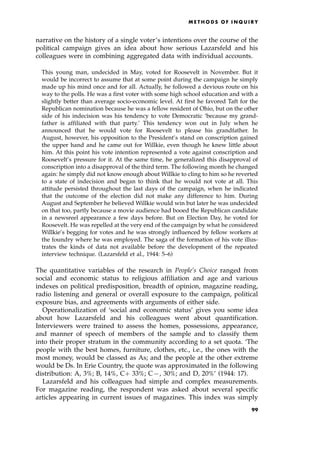 narrative on the history of a single voter's intentions over the course of the
political campaign gives an idea about how serious Lazarsfeld and his
colleagues were in combining aggregated data with individual accounts.
This young man, undecided in May, voted for Roosevelt in November. But it
would be incorrect to assume that at some point during the campaign he simply
made up his mind once and for all. Actually, he followed a devious route on his
way to the polls. He was a first voter with some high school education and with a
slightly better than average socio-economic level. At first he favored Taft for the
Republican nomination because he was a fellow resident of Ohio, but on the other
side of his indecision was his tendency to vote Democratic `because my grand-
father is affiliated with that party.' This tendency won out in July when he
announced that he would vote for Roosevelt to please his grandfather. In
August, however, his opposition to the President's stand on conscription gained
the upper hand and he came out for Willkie, even though he knew little about
him. At this point his vote intention represented a vote against conscription and
Roosevelt's pressure for it. At the same time, he generalized this disapproval of
conscription into a disapproval of the third term. The following month he changed
again: he simply did not know enough about Willkie to cling to him so he reverted
to a state of indecision and began to think that he would not vote at all. This
attitude persisted throughout the last days of the campaign, when he indicated
that the outcome of the election did not make any difference to him. During
August and September he believed Willkie would win but later he was undecided
on that too, partly because a movie audience had booed the Republican candidate
in a newsreel appearance a few days before. But on Election Day, he voted for
Roosevelt. He was repelled at the very end of the campaign by what he considered
Willkie's begging for votes and he was strongly influenced by fellow workers at
the foundry where he was employed. The saga of the formation of his vote illus-
trates the kinds of data not available before the development of the repeated
interview technique. (Lazarsfeld et al., 1944: 5±6)
The quantitative variables of the research in People's Choice ranged from
social and economic status to religious affiliation and age and various
indexes on political predisposition, breadth of opinion, magazine reading,
radio listening and general or overall exposure to the campaign, political
exposure bias, and agreements with arguments of either side.
Operationalization of `social and economic status' gives you some idea
about how Lazarsfeld and his colleagues went about quantification.
Interviewers were trained to assess the homes, possessions, appearance,
and manner of speech of members of the sample and to classify them
into their proper stratum in the community according to a set quota. `The
people with the best homes, furniture, clothes, etc., i.e., the ones with the
most money, would be classed as As; and the people at the other extreme
would be Ds. In Erie Country, the quote was approximated in the following
distribution: A, 3%; B, 14%, C‡ 33%; C7, 30%; and D, 20%' (1944: 17).
Lazarsfeld and his colleagues had simple and complex measurements.
For magazine reading, the respondent was asked about several specific
articles appearing in current issues of magazines. This index was simply
ME T H O D S O F I N Q U I R Y
99
 