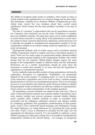 SUMMARY
The ability to recognize what counts as evidence, what counts as clues, is
closely related to the sophistication of a research design and its data collec-
tion techniques. Umberto Eco's character William of Baskerville got indi-
vidual clues correct but was mistaken about their overall causal
significance. Social science has the same problem. Causality is not easy to
establish.
The idea of `causation' is approached with care by quantitative research-
ers. Causation and correlation are not the same. Correlation of variables
does not establish causation. The idea that causes can be easily established
in social science research is wrong. Many of the phenomena a social scien-
tist wishes to study cannot be placed into a laboratory context because (1) it
is ethically not possible to manipulate the independent variable or (2) the
independent variable in its natural setting cannot be replicated in a labor-
atory environment.
Experimental methods seek to isolate causes and to maximize internal
validity. Experiments intend to explain and have a theoretical purpose in
mind. There are two major types of experimental design. Between-subject
designs compare groups exposed to the independent variable with control
groups that are not exposed. Within-subject designs expose the same
groups to the independent variable at different times and the individuals
themselves act as a control. Experiments should be used when the
researcher is certain that causality is an issue and that the hypothesis is
appropriate to experimental research.
Survey methods make possible analysis of large populations and may be
exploratory, descriptive or explanatory. `Populations' are analytically
defined by the social scientist. A `sampling frame' is a list of all members
of the researcher's population and can be used to draw a random sample.
Questionnaires in surveys use standardized questions. This is an advantage
because it is cost effective and relatively quick. However, failure to address
the participants' frame of reference can affect the validity of a questionnaire.
Social context can affect interpretation of the simplest questions.
All quantitative research methods are subject to bias and error. There is
often a trade-off between internal and external validity. Experiments maxi-
mize internal validity and surveys maximize external validity. Modern
social scientists often combine methods in order to maximize both.
Lazarsfeld and his colleagues addressed construct and internal validity
by combining qualitative and quantitative understanding of their partici-
pants. People's Choice refined the panel technique and attempted to isolate
the major influences on voting behaviour by examining the same people
over time. People's Choice is interested in causality but the topic was not
appropriate for laboratory research. It is not possible to replicate a presi-
dential campaign in a laboratory setting. Nor is it possible to manipulate the
independent variable in the natural setting ± for example, to manipulate
ME T H O D S O F I N Q U I R Y
103
 