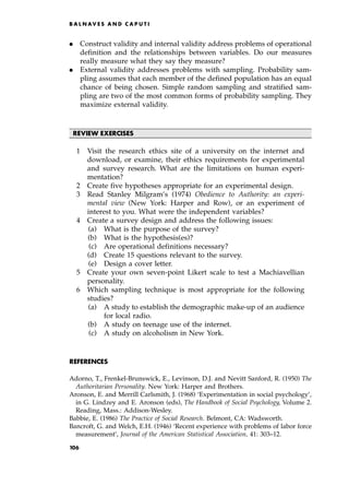 . Construct validity and internal validity address problems of operational
definition and the relationships between variables. Do our measures
really measure what they say they measure?
. External validity addresses problems with sampling. Probability sam-
pling assumes that each member of the defined population has an equal
chance of being chosen. Simple random sampling and stratified sam-
pling are two of the most common forms of probability sampling. They
maximize external validity.
REVIEW EXERCISES
1 Visit the research ethics site of a university on the internet and
download, or examine, their ethics requirements for experimental
and survey research. What are the limitations on human experi-
mentation?
2 Create five hypotheses appropriate for an experimental design.
3 Read Stanley Milgram's (1974) Obedience to Authority: an experi-
mental view (New York: Harper and Row), or an experiment of
interest to you. What were the independent variables?
4 Create a survey design and address the following issues:
(a) What is the purpose of the survey?
(b) What is the hypothesis(es)?
(c) Are operational definitions necessary?
(d) Create 15 questions relevant to the survey.
(e) Design a cover letter.
5 Create your own seven-point Likert scale to test a Machiavellian
personality.
6 Which sampling technique is most appropriate for the following
studies?
(a) A study to establish the demographic make-up of an audience
for local radio.
(b) A study on teenage use of the internet.
(c) A study on alcoholism in New York.
REFERENCES
Adorno, T., Frenkel-Brunswick, E., Levinson, D.J. and Nevitt Sanford, R. (1950) The
Authoritarian Personality. New York: Harper and Brothers.
Aronson, E. and Merrill Carlsmith, J. (1968) `Experimentation in social psychology',
in G. Lindzey and E. Aronson (eds), The Handbook of Social Psychology, Volume 2.
Reading, Mass.: Addison-Wesley.
Babbie, E. (1986) The Practice of Social Research. Belmont, CA: Wadsworth.
Bancroft, G. and Welch, E.H. (1946) `Recent experience with problems of labor force
measurement', Journal of the American Statistical Association, 41: 303±12.
B A L N AV E S A N D C A P U T I
106
 