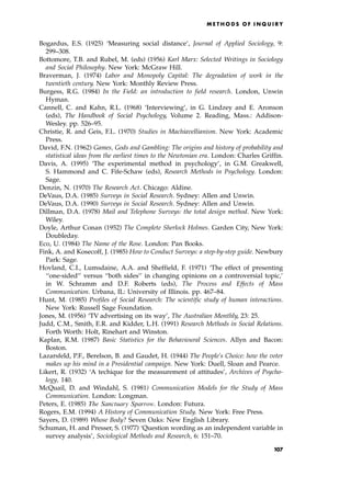 Bogardus, E.S. (1925) `Measuring social distance', Journal of Applied Sociology, 9:
299±308.
Bottomore, T.B. and Rubel, M. (eds) (1956) Karl Marx: Selected Writings in Sociology
and Social Philosophy. New York: McGraw Hill.
Braverman, J. (1974) Labor and Monopoly Capital: The degradation of work in the
twentieth century. New York: Monthly Review Press.
Burgess, R.G. (1984) In the Field: an introduction to field research. London, Unwin
Hyman.
Cannell, C. and Kahn, R.L. (1968) `Interviewing', in G. Lindzey and E. Aronson
(eds), The Handbook of Social Psychology, Volume 2. Reading, Mass.: Addison-
Wesley. pp. 526±95.
Christie, R. and Geis, F.L. (1970) Studies in Machiavellianism. New York: Academic
Press.
David, F.N. (1962) Games, Gods and Gambling: The origins and history of probability and
statistical ideas from the earliest times to the Newtonian era. London: Charles Griffin.
Davis, A. (1995) `The experimental method in psychology', in G.M. Greakwell,
S. Hammond and C. Fife-Schaw (eds), Research Methods in Psychology. London:
Sage.
Denzin, N. (1970) The Research Act. Chicago: Aldine.
DeVaus, D.A. (1985) Surveys in Social Research. Sydney: Allen and Unwin.
DeVaus, D.A. (1990) Surveys in Social Research. Sydney: Allen and Unwin.
Dillman, D.A. (1978) Mail and Telephone Surveys: the total design method. New York:
Wiley.
Doyle, Arthur Conan (1952) The Complete Sherlock Holmes. Garden City, New York:
Doubleday.
Eco, U. (1984) The Name of the Rose. London: Pan Books.
Fink, A. and Kosecoff, J. (1985) How to Conduct Surveys: a step-by-step guide. Newbury
Park: Sage.
Hovland, C.I., Lumsdaine, A.A. and Sheffield, F. (1971) `The effect of presenting
``one-sided'' versus ``both sides'' in changing opinions on a controversial topic,'
in W. Schramm and D.F. Roberts (eds), The Process and Effects of Mass
Communication. Urbana, IL: University of Illinois. pp. 467±84.
Hunt, M. (1985) Profiles of Social Research: The scientific study of human interactions.
New York: Russell Sage Foundation.
Jones, M. (1956) `TV advertising on its way', The Australian Monthly, 23: 25.
Judd, C.M., Smith, E.R. and Kidder, L.H. (1991) Research Methods in Social Relations.
Forth Worth: Holt, Rinehart and Winston.
Kaplan, R.M. (1987) Basic Statistics for the Behavioural Sciences. Allyn and Bacon:
Boston.
Lazarsfeld, P.F., Berelson, B. and Gaudet, H. (1944) The People's Choice: how the voter
makes up his mind in a Presidential campaign. New York: Duell, Sloan and Pearce.
Likert, R. (1932) `A techique for the measurement of attitudes', Archives of Psycho-
logy, 140.
McQuail, D. and Windahl, S. (1981) Communication Models for the Study of Mass
Communication. London: Longman.
Peters, E. (1985) The Sanctuary Sparrow. London: Futura.
Rogers, E.M. (1994) A History of Communication Study. New York: Free Press.
Sayers, D. (1989) Whose Body? Seven Oaks: New English Library.
Schuman, H. and Presser, S. (1977) `Question wording as an independent variable in
survey analysis', Sociological Methods and Research, 6: 151±70.
ME T H O D S O F I N Q U I R Y
107
 