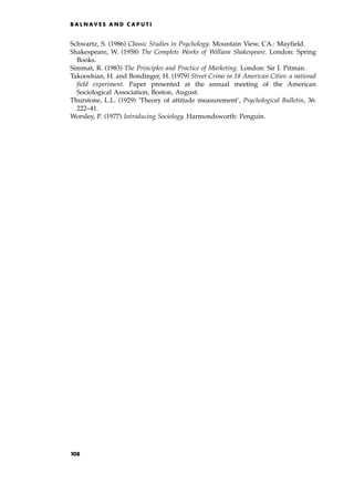 Schwartz, S. (1986) Classic Studies in Psychology. Mountain View, CA.: Mayfield.
Shakespeare, W. (1958) The Complete Works of William Shakespeare. London: Spring
Books.
Simmat, R. (1983) The Principles and Practice of Marketing. London: Sir I. Pitman.
Takooshian, H. and Bondinger, H. (1979) Street Crime in 18 American Cities: a national
field experiment. Paper presented at the annual meeting of the American
Sociological Association, Boston, August.
Thurstone, L.L. (1929) `Theory of attitude measurement', Psychological Bulletin, 36:
222±41.
Worsley, P. (1977) Introducing Sociology. Harmondsworth: Penguin.
B A L N AV E S A N D C A P U T I
108
 