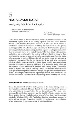 5
`DATA! DATA! DATA!'
Analysing data from the inquiry
'Data! data! data!' he cried impatiently.
'I can't make bricks out of clay'
Sherlock Holmes,
The Adventure of the Copper Beeches
`Data' never comes to the social scientist clean, like cement for bricks. As we
found in Chapters 3 and 4, the society a person lives in ± and a person's
beliefs ± can directly affect what counts as a `clue' and what counts as
`evidence'. Holmes himself was not entirely free from the racial and gender
stereotypes of his time. Holmes says, for example, that `emotional qualities
are antagonistic to clear reasoning', but he is equally able to proclaim as fact
that `women are never to be entirely trusted' (The Sign of Four). Operational
definitions can be affected by the society we live in. But it is wrong to then
conclude that we can never retrieve useful quantitative data from the study
of psychology or society. Holmes, for all his faults, could see alternative
points of view, even if he did not like them: `if you shift your own point
of view a little, you may find it pointing in an equally uncompromising
manner to something entirely different' (The Boscombe Valley Mystery).
Recognition of the problems of validity and making sense of common
sense is a good first step in creating a valid and reliable research study.
Always ask to see a person's research design; always ask to see their defini-
tions. The same principle holds for exploring statistical data. Always ask for
the data! Numbers are not neutral ± they form patterns and they tell a story.
LOOKING AT THE CLUES: The Statistical Sleuth
Good detective work involves making sense of the clues, making sense of
the variables, collected. Hercule Poirot, for instance, sometimes guesses
who committed a murder before he has the evidence. `As I say, I was
convinced from the first moment I saw her that Mrs. Tanios was the person
I was looking for, but I had absolutely no proof of the fact. I had to proceed
carefully' (Christie, 1982: 247). Proof of the fact is a part of data analysis in
social science research. Proceeding carefully is exactly what you need to do
when you start trying to make sense of individual clues.
 