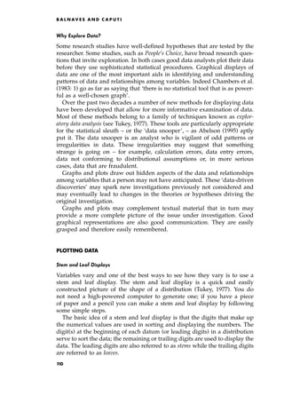 Why Explore Data?
Some research studies have well-defined hypotheses that are tested by the
researcher. Some studies, such as People's Choice, have broad research ques-
tions that invite exploration. In both cases good data analysts plot their data
before they use sophisticated statistical procedures. Graphical displays of
data are one of the most important aids in identifying and understanding
patterns of data and relationships among variables. Indeed Chambers et al.
(1983: 1) go as far as saying that `there is no statistical tool that is as power-
ful as a well-chosen graph'.
Over the past two decades a number of new methods for displaying data
have been developed that allow for more informative examination of data.
Most of these methods belong to a family of techniques known as explor-
atory data analysis (see Tukey, 1977). These tools are particularly appropriate
for the statistical sleuth ± or the `data snooper', ± as Abelson (1995) aptly
put it. The data snooper is an analyst who is vigilant of odd patterns or
irregularities in data. These irregularities may suggest that something
strange is going on ± for example, calculation errors, data entry errors,
data not conforming to distributional assumptions or, in more serious
cases, data that are fraudulent.
Graphs and plots draw out hidden aspects of the data and relationships
among variables that a person may not have anticipated. These `data-driven
discoveries' may spark new investigations previously not considered and
may eventually lead to changes in the theories or hypotheses driving the
original investigation.
Graphs and plots may complement textual material that in turn may
provide a more complete picture of the issue under investigation. Good
graphical representations are also good communication. They are easily
grasped and therefore easily remembered.
PLOTTING DATA
Stem and Leaf Displays
Variables vary and one of the best ways to see how they vary is to use a
stem and leaf display. The stem and leaf display is a quick and easily
constructed picture of the shape of a distribution (Tukey, 1977). You do
not need a high-powered computer to generate one; if you have a piece
of paper and a pencil you can make a stem and leaf display by following
some simple steps.
The basic idea of a stem and leaf display is that the digits that make up
the numerical values are used in sorting and displaying the numbers. The
digit(s) at the beginning of each datum (or leading digits) in a distribution
serve to sort the data; the remaining or trailing digits are used to display the
data. The leading digits are also referred to as stems while the trailing digits
are referred to as leaves.
B A L N AV E S A N D C A P U T I
1
10
 