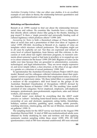 Australian Everyday Culture. Like our other case studies, it is an excellent
example of care taken in theory, the relationship between quantitative and
qualitative, operationalization and sampling.
Methodology and Operationalization
Bennett et al. (1999) wanted to find out about the relationship between
social class and culture. Do countries like Australia have a ruling class
that directly affects cultural choice (like going to the theatre, listening to
pop music)? Is there a `single powerful and universally binding scale of
cultural legitimacy which produces effects'? (1999: 269).
Accounting for Tastes is both a theoretical critique of Pierre Bourdieu's
ideas of social class and a presentation of their own ideas of `regimes of
value' (1999: 258±264). According to Bennett et al., regimes of value are
templates which structure cultural preferences. The templates might not
in all cases be explicitly set out: `but they are expressed and refined at
every level of cultural legislation, from literary and film criticism, to dis-
cussion at work about last night's television programs, to transient com-
ments about someone's good or bad taste in jewellery or in souped-up cars
or in colour schemes for the house' (1999: 259±260). Regimes of value can be
stable over time because they are grounded in administrative, economic,
technological, and legal infrastructures. `They are never simply expressive
of, and never simply reflect, a class structure, or the ethos of an age cohort
or a gender or a structure of sexual preference' (1999: 260).
To operationalize the Australian Everyday Cultures Project (AECP) class
model, Bennett and his colleagues collected information about their parti-
cipants' current occupation to determine their employment status as well as
managerial or supervisory status. `On these initial filters we superimposed
a measure of the occupation's skill level based on the groups of the
Australian Standard Classification of Occupations (ASCO) devised by
the Australian Bureau of Statistics' (1999: 18). The resulting `class model'
consisted of nine categories: Never employed, employers, self-employed,
managers, professionals, para-professionals, supervisors, sales and clerical
workers, and manual workers.
`Cultural tastes' were defined by everything that the AECP could
conceive as `culture': `including home-based leisure activities, fashion, the
ownership of cars and electronic equipment, eating habits, friendships,
holidays, outdoor activities, gambling, sport, reading, artistic pursuits,
watching television, cinema-going, and the use of libraries, museums and
art galleries' (1999: 2).
The sampling frame for the AECP survey was based on the August 1994
Australian Electoral Roll. `A total of 5000 non-institutionalized adults were
obtained by firstly stratifying by state and territory and then applying
systematic random sampling within these strata' (1999: 270). Of 5,000
questionnaires a total of 500 were returned undelivered; 450 were returned
DATA ! DATA ! DATA !
123
 