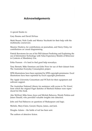 Acknowledgements
A special thanks to:
Gary Bouma and David DeVaus
Mark Busani, Nick Castle and Monica Vecchiotti for their help with the
multimedia courseware.
Maurice Dunlevy, for contributions on journalism, and Harry Oxley, for
contributions on causal diagramming.
Patrick Rawstorne for use of his PhD dataset Predicting and Explaining the
use of Information Technology with Value Expectancy Models of Behaviour
in Contexts of Mandatory Use.
Erika Pearson ± it's hard to find good help nowadays.
Tony Bennett, Mike Emmison and John Frow for use of their dataset from
The Australian Everyday Consumption project.
SPSS illustrations have been reprinted by SPSS copyright permission. Excel
illustrations have been reprinted by Excel copyright permission.
The Apple University Consortium and PCTech for their equipment and
software support.
The Australian National Library for assistance with access to The Strand,
from which the original Paget sketches of Sherlock Holmes were repro-
duced for this book.
Alec McHoul, Mike Innes, Joyce and Michele Balnaves, Wendy Parkins and
James Donald, who provided valuable insights into detection.
John and Paul Balnaves on questions of Shakespeare and logic.
Michele, Mary-Claire, Gerard, Elayne, James, and Jack.
Douglas Adams ± the bottle of red has been sent.
The authors of detective fiction.
 