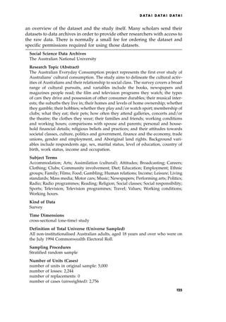 an overview of the dataset and the study itself. Many scholars send their
datasets to data archives in order to provide other researchers with access to
the raw data. There is normally a small fee for ordering the dataset and
specific permissions required for using those datasets.
Social Science Data Archives
The Australian National University
Research Topic (Abstract)
The Australian Everyday Consumption project represents the first ever study of
Australians' cultural consumption. The study aims to delineate the cultural activ-
ities of Australians and their relationship to social class. The survey covers a broad
range of cultural pursuits, and variables include the books, newspapers and
magazines people read; the film and television programs they watch; the types
of cars they drive and possession of other consumer durables; their musical inter-
ests; the suburbs they live in; their homes and levels of home ownership; whether
they gamble; their hobbies; whether they play and/or watch sport; membership of
clubs; what they eat; their pets; how often they attend galleries, concerts and/or
the theatre; the clothes they wear; their families and friends; working conditions
and working hours; comparisons with spouse and parents; personal and house-
hold financial details; religious beliefs and practices; and their attitudes towards
societal classes, culture, politics and government, finance and the economy, trade
unions, gender and employment, and Aboriginal land rights. Background vari-
ables include respondents age, sex, marital status, level of education, country of
birth, work status, income and occupation.
Subject Terms
Accommodation; Arts; Assimilation (cultural); Attitudes; Broadcasting; Careers;
Clothing; Clubs; Community involvement; Diet; Education; Employment; Ethnic
groups; Family; Films; Food; Gambling; Human relations; Income; Leisure; Living
standards; Mass media; Motor cars; Music; Newspapers; Performing arts; Politics;
Radio; Radio programmes; Reading; Religion; Social classes; Social responsibility;
Sports; Television; Television programmes; Travel; Values; Working conditions;
Working hours.
Kind of Data
Survey
Time Dimensions
cross-sectional (one-time) study
Definition of Total Universe (Universe Sampled)
All non-institutionalised Australian adults, aged 18 years and over who were on
the July 1994 Commonwealth Electoral Roll.
Sampling Procedures
Stratified random sample
Number of Units (Cases)
number of units in original sample: 5,000
number of losses: 2,244
number of replacements: 0
number of cases (unweighted): 2,756
DATA ! DATA ! DATA !
125
 