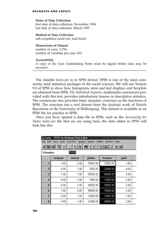 Dates of Data Collection
first date of data collection: November 1994
last date of data collection: March 1995
Method of Data Collection
self-completion (mail out, mail back)
Dimensions of Dataset
number of cases: 2,756.
number of variables per case: 633
Accessibility
A copy of the User Undertaking Form must be signed before data may be
accessed.
The datafile tastes.sav is in SPSS format. SPSS is one of the most com-
monly used statistical packages in the social sciences. We will use Version
9.0 of SPSS to show how histograms, stem and leaf displays and boxplots
are obtained from SPSS. The Statistical Inquirer, multimedia courseware pro-
vided with this text, provides introductory lessons in descriptive statistics.
The courseware also provides brief, dynamic, exercises on the functions of
SPSS. The exercises use a real dataset from the doctoral work of Patrick
Rawstorne at the University of Wollongong. This dataset is available as an
SPSS file for practice in SPSS.
Once you have opened a data file in SPSS, such as the Accounting for
Tastes tastes.sav file that we are using here, the data editor in SPSS will
look like this.
B A L N AV E S A N D C A P U T I
op
126
 