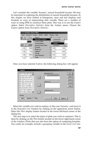 Let's consider the variable `housinc', annual household income. We may
be interested in exploring the distribution of annual household incomes. In
this chapter we have looked at histograms, stem and leaf displays and
boxplots as ways of representing data visually. There are a number of
ways of using SPSS to construct these plots. One way is to use the Explore
option. Select Descriptive Statistics from the Analyze menu. Choose the
Explore option from Descriptive Statistics.
Once you have selected Explore, the following dialog box will appear.
Select the variable you wish to analyse, in this case `housinc', and move it
to the Dependent List window by clicking on the uppermost arrow button.
Select the Plots display button located in the lower left-hand corner of the
dialog box.
The next step is to select the types of plots you wish to construct. This is
done by clicking on the Plots button located on the lower right-hand corner
of the window. [Note that you also have the option of comparing boxplots.
You could, for example, include a grouping variable in the Factor List win-
DATA ! DATA ! DATA !
r
127
 