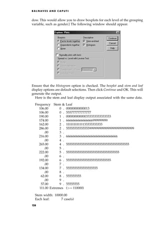 dow. This would allow you to draw boxplots for each level of the grouping
variable, such as gender.] The following window should appear.
Ensure that the Histogram option is checked. The boxplot and stem and leaf
display options are default selections. Then click Continue and OK. This will
generate the output.
Here is the stem and leaf display output associated with the same data.
Frequency Stem  Leaf
106.00 0 . 00000000000013
106.00 0 . 555777777777777
190.00 1 . 000000000000333333333333333
174.00 1 . 6666666666666666999999999
162.00 2 . 11111111111133333333333
286.00 2 . 55555555555555999999999999999999999999999
.00 3 .
216.00 3 . 6666666666666666666666666666666
.00 4 .
265.00 4 . 55555555555555555555555555555555555555
.00 5 .
222.00 5 . 55555555555555555555555555555555
.00 6 .
192.00 6 . 555555555555555555555555555
.00 7 .
134.00 7 . 5555555555555555555
.00 8 .
62.00 8 . 555555555
.00 9 .
57.00 9 . 55555555
111.00 Extremes (ˆ 110000)
Stem width: 10000.00
Each leaf: 7 case(s)
B A L N AV E S A N D C A P U T I
128
 