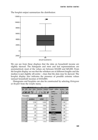 The boxplot output summarizes the distribution:
We can see from these displays that the data on household income are
slightly skewed. The histogram and stem and leaf representations are
asymmetrical; most of the values are between $10,000 and $45,000. From
the boxplot display we see that the whiskers are of different lengths and the
median is just slightly off-centre ± clues that the data may be skewed. The
boxplot display also indicates the presence of possible extreme values
(annual household incomes of $110,000).
Histograms and boxplots can also be constructed by selecting Histogram
or Boxplot from the Graphs menu.
DATA ! DATA ! DATA !
129
 