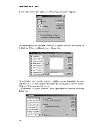 If you select the Boxplot option, the following dialog box appears.
Ensure that you have selected Summaries of separate variables by clicking on
it. Click on Define to obtain the next dialog box.
We will select the variable `housinc', labelled annual household income,
and move it to the Boxes Represent window by clicking on the arrow button.
Click on OK to generate the output.
If you select Histogram from the Graphs option you will see the following
dialog box.
B A L N AV E S A N D C A P U T I
130
 