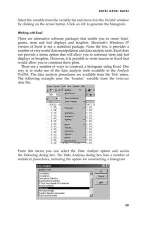 Select the variable from the variable list and move it to the Variable window
by clicking on the arrow button. Click on OK to generate the histogram.
Working with Excel
There are alternative software packages that enable you to create histo-
grams, stem and leaf displays and boxplots. Microsoft's Windows 97
version of Excel is not a statistical package. None the less, it provides a
number of very useful data manipulation and data analytic tools. Excel does
not provide a menu option that will allow you to construct stem and leaf
displays or boxplots. However, it is possible to write macros in Excel that
would allow you to construct these plots.
There are a number of ways to construct a histogram using Excel. One
way is to make use of the data analysis tools available in the Analysis
ToolPak. The data analysis procedures are available from the Tools menu.
The following example uses the `housinc' variable from the tastes.sav
data file.
From this menu you can select the Data Analysis option and access
the following dialog box. The Data Analysis dialog box lists a number of
statistical procedures, including the option for constructing a histogram.
DATA ! DATA ! DATA !
131
 