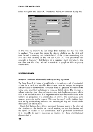 Select Histogram and click OK. You should now have the next dialog box.
In this box we include the cell range that includes the data we wish
to analyse. You select this range by simply clicking on the first cell
(not the cell containing the variable label) of the column containing the
data and then clicking on the last cell. Click OK. This procedure will
generate a frequency distribution on a separate Excel worksheet. You
can then use the chart wizard to construct a graph of this frequency
distribution.
DESCRIBING DATA
Numerical Summaries: What are they and why are they important?
We have looked at ways of graphically representing a set of numerical
values for a particular variable. We can use these techniques to compare
sets of values or distributions. However, there is a problem associated with
using some graphical techniques to compare distributions. The problem is
related to the fact that plots such as stem and leaf displays represent all the
data at an individual level. It is important to be able to summarize the main
features or properties of a distribution of scores. The experienced data
snooper responds to the request `Give me the facts' not by taking short
cuts but by summarizing the facts in a meaningful way and without sub-
stantial loss of information.
Most distributions have three important features, namely, the shape of
the distribution, the location or central tendency of the distribution and
the spread of scores in that distribution. For a particular distribution
it is possible to derive measures or indices for these distributional
characteristics.
B A L N AV E S A N D C A P U T I
132
 