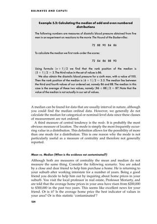 Example 5.2: Calculating the median of odd and even numbered
distributions
The following numbers are measures of diastolic blood pressure obtained from five
men in an experiment on reactions to the movie The Hound of the Baskervilles:
72 88 90 84 86
To calculate the median we first rank-order the scores:
72 84 86 88 90
Using formula n ‡ 1†=2 we find that the rank position of the median is
5 ‡ 1†=2 ˆ 3.The third value in the set of values is 86.
We also obtain the diastolic blood pressure for a sixth man, with a value of100.
Then the rank position of the median is 6 ‡ 1†=2 ˆ 3:5. The median lies between
the third and fourth values of our ordered set, namely 86 and 88.The median in this
case is the average of these two values, namely 86 ‡ 88†=2 ˆ 87. Note that the
value of the median is not actually in our set of values.
A median can be found for data that are usually interval in nature, although
you could find the median ordinal data. However, we generally do not
calculate the median for categorical or nominal-level data since these classes
of measurement are not ordered.
A third measure of central tendency is the mode. It is probably the most
obvious measure of location. The mode is simply the most frequently occur-
ring value in a distribution. This definition allows for the possibility of more
than one mode for a distribution. This is one reason why the mode is not
particularly useful as a measure of centrality and therefore not generally
reported.
Mean vs. Median (When is the evidence not contaminated?)
Although both are measures of centrality the mean and median do not
measure the same thing. Consider the following scenario. You are asked
by a close and dear friend to help him purchase a home. He is returning to
your suburb after working interstate for a number of years. Being a good
friend you decide to help him out by inquiring about home prices in your
suburb. You visit the local professor in real estate, Professor Moriarty, and
are told that the average home prices in your area have risen from $200,000
to $300,000 in the past two years. This seems like excellent news for your
friend. Or is it? Is the average home price the best indicator of values in
your area? Or is this statistic `contaminated'?
B A L N AV E S A N D C A P U T I
134
 