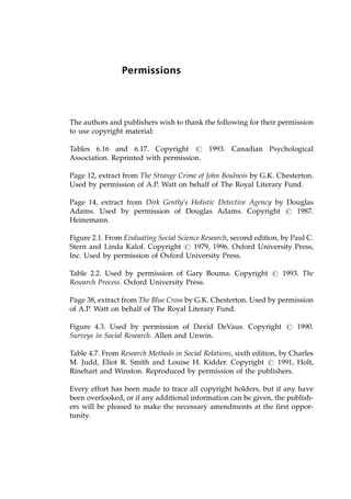 Permissions
The authors and publishers wish to thank the following for their permission
to use copyright material:
Tables 6.16 and 6.17. Copyright # 1993. Canadian Psychological
Association. Reprinted with permission.
Page 12, extract from The Strange Crime of John Boulnois by G.K. Chesterton.
Used by permission of A.P. Watt on behalf of The Royal Literary Fund.
Page 14, extract from Dirk Gently's Holistic Detective Agency by Douglas
Adams. Used by permission of Douglas Adams. Copyright # 1987.
Heinemann.
Figure 2.1. From Evaluating Social Science Research, second edition, by Paul C.
Stern and Linda Kalof. Copyright # 1979, 1996. Oxford University Press,
Inc. Used by permission of Oxford University Press.
Table 2.2. Used by permission of Gary Bouma. Copyright # 1993. The
Research Process. Oxford University Press.
Page 38, extract from The Blue Cross by G.K. Chesterton. Used by permission
of A.P. Watt on behalf of The Royal Literary Fund.
Figure 4.3. Used by permission of David DeVaus. Copyright # 1990.
Surveys in Social Research. Allen and Unwin.
Table 4.7. From Research Methods in Social Relations, sixth edition, by Charles
M. Judd, Eliot R. Smith and Louise H. Kidder. Copyright # 1991, Holt,
Rinehart and Winston. Reproduced by permission of the publishers.
Every effort has been made to trace all copyright holders, but if any have
been overlooked, or if any additional information can be given, the publish-
ers will be pleased to make the necessary amendments at the first oppor-
tunity.
 